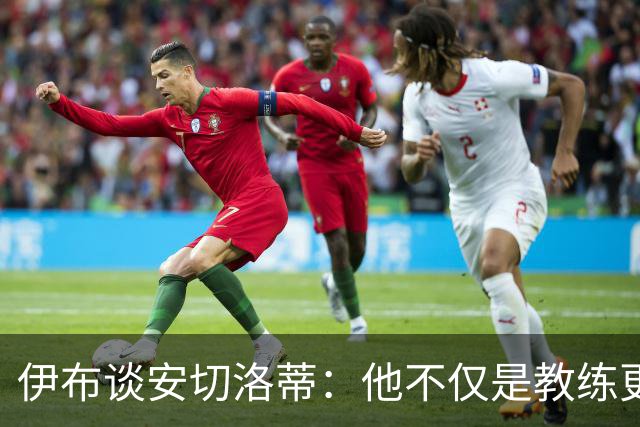 伊布谈安切洛蒂：他不仅是教练更是管理者 执教巴西对他是挑战